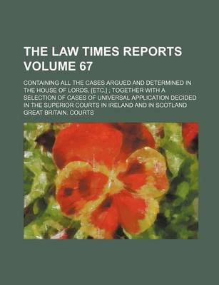 Book cover for The Law Times Reports Volume 67; Containing All the Cases Argued and Determined in the House of Lords, [Etc.] Together with a Selection of Cases of Universal Application Decided in the Superior Courts in Ireland and in Scotland