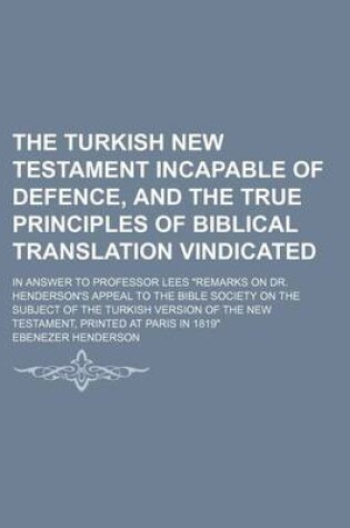 Cover of The Turkish New Testament Incapable of Defence, and the True Principles of Biblical Translation Vindicated; In Answer to Professor Lees "Remarks on Dr. Henderson's Appeal to the Bible Society on the Subject of the Turkish Version of the New Testament, Pri