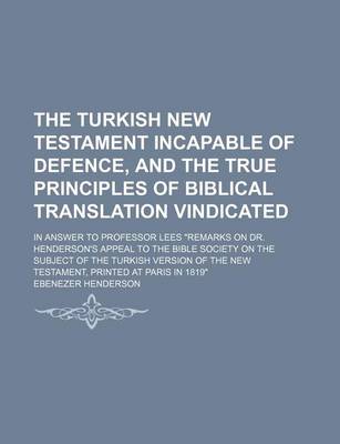 Book cover for The Turkish New Testament Incapable of Defence, and the True Principles of Biblical Translation Vindicated; In Answer to Professor Lees "Remarks on Dr. Henderson's Appeal to the Bible Society on the Subject of the Turkish Version of the New Testament, Pri