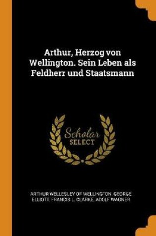 Cover of Arthur, Herzog Von Wellington. Sein Leben ALS Feldherr Und Staatsmann
