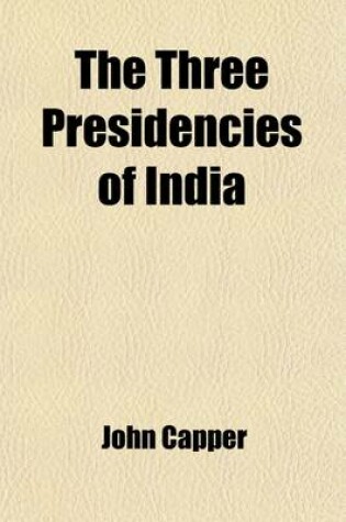 Cover of The Three Presidencies of India; A History of the Rise and Progress of the British Indian Possessions, from the Earliest Records to the Present Time with an Account of Their Government, Religion, Manners, Customs, Education, Etc., Etc