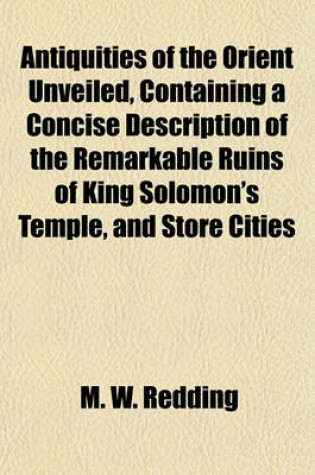 Cover of Antiquities of the Orient Unveiled, Containing a Concise Description of the Remarkable Ruins of King Solomon's Temple, and Store Cities