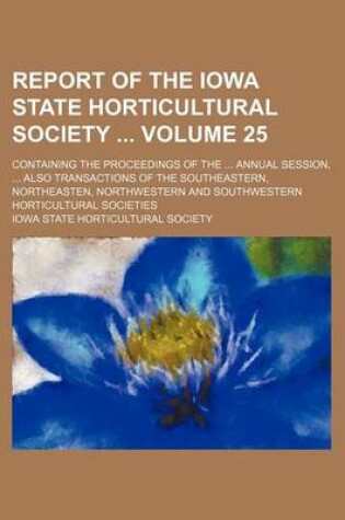 Cover of Report of the Iowa State Horticultural Society Volume 25; Containing the Proceedings of the Annual Session, Also Transactions of the Southeastern, Northeasten, Northwestern and Southwestern Horticultural Societies