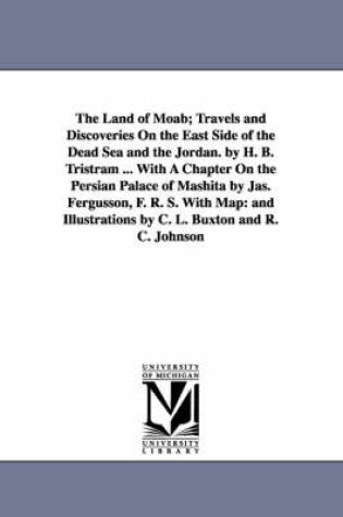 Cover of The Land of Moab; Travels and Discoveries on the East Side of the Dead Sea and the Jordan. by H. B. Tristram ... with a Chapter on the Persian Palace