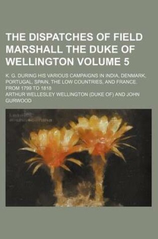 Cover of The Dispatches of Field Marshall the Duke of Wellington; K. G. During His Various Campaigns in India, Denmark, Portugal, Spain, the Low Countries, and France. from 1799 to 1818 Volume 5