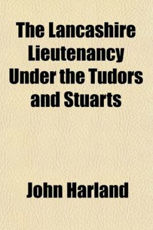 Cover of The Lancashire Lieutenancy Under the Tudors and Stuarts (Volume 2; V. 50); The Civil and Military Government of the County, as Illustrated by a Series of Royal and Other Letters Orders of the Privy Council, the Lord Lieutenant, and Other Authorities, &C., &C.