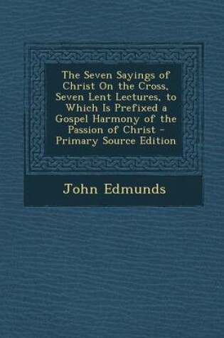 Cover of The Seven Sayings of Christ on the Cross, Seven Lent Lectures, to Which Is Prefixed a Gospel Harmony of the Passion of Christ