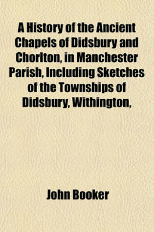 Cover of A History of the Ancient Chapels of Didsbury and Chorlton, in Manchester Parish, Including Sketches of the Townships of Didsbury, Withington,