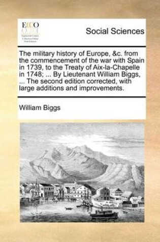 Cover of The military history of Europe, &c. from the commencement of the war with Spain in 1739, to the Treaty of Aix-la-Chapelle in 1748; ... By Lieutenant William Biggs, ... The second edition corrected, with large additions and improvements.