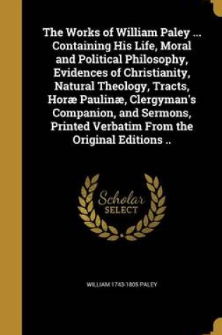 Cover of The Works of William Paley ... Containing His Life, Moral and Political Philosophy, Evidences of Christianity, Natural Theology, Tracts, Horae Paulinae, Clergyman's Companion, and Sermons, Printed Verbatim from the Original Editions ..