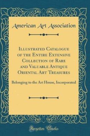 Cover of Illustrated Catalogue of the Entire Extensive Collection of Rare and Valuable Antique Oriental Art Treasures: Belonging to the Art House, Incorporated (Classic Reprint)