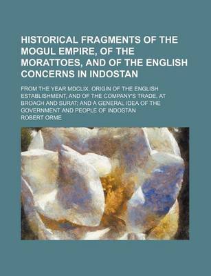 Book cover for Historical Fragments of the Mogul Empire, of the Morattoes, and of the English Concerns in Indostan; From the Year MDCLIX. Origin of the English Establishment, and of the Company's Trade, at Broach and Surat and a General Idea of the Government and People