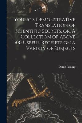 Book cover for Young's Demonstrative Translation of Scientific Secrets, or, A Collection of Above 500 Useful Receipts on a Variety of Subjects [microform]