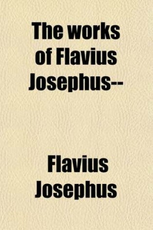 Cover of The Works of Flavius Josephus (Volume 4); The Learned and Authentic Jewish Historian and Celebrated Warrior, to Which Are Added, Three Dissertations, Concerning Jesus Christ, John the Baptist, James the Just, God's Command to Abraham, Etc. with an Index to the