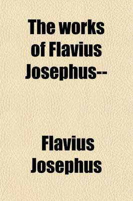 Book cover for The Works of Flavius Josephus (Volume 4); The Learned and Authentic Jewish Historian and Celebrated Warrior, to Which Are Added, Three Dissertations, Concerning Jesus Christ, John the Baptist, James the Just, God's Command to Abraham, Etc. with an Index to the