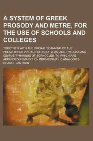 Cover of A System of Greek Prosody and Metre, for the Use of Schools and Colleges; Together with the Choral Scanning of the Prometheus Vinctus of Aeschylus, and the Ajax and Dipus Tyrannus of Sophocles. to Which Are Appended Remarks on Indo-Germanic Analogies