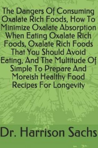 Cover of The Dangers Of Consuming Oxalate Rich Foods, How To Minimize Oxalate Absorption When Eating Oxalate Rich Foods, Oxalate Rich Foods That You Should Avoid Eating, And The Multitude Of Simple To Prepare And Moreish Healthy Food Recipes For Longevity