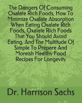 Book cover for The Dangers Of Consuming Oxalate Rich Foods, How To Minimize Oxalate Absorption When Eating Oxalate Rich Foods, Oxalate Rich Foods That You Should Avoid Eating, And The Multitude Of Simple To Prepare And Moreish Healthy Food Recipes For Longevity