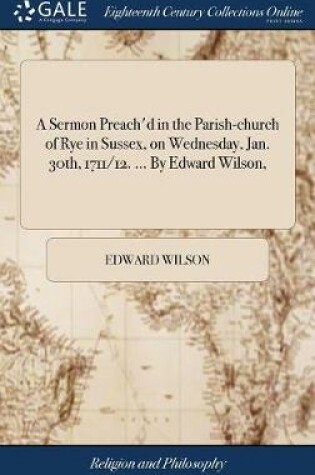 Cover of A Sermon Preach'd in the Parish-Church of Rye in Sussex, on Wednesday, Jan. 30th, 1711/12. ... by Edward Wilson,