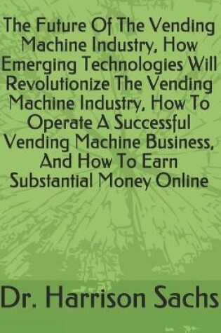 Cover of The Future Of The Vending Machine Industry, How Emerging Technologies Will Revolutionize The Vending Machine Industry, How To Operate A Successful Vending Machine Business, And How To Earn Substantial Money Online