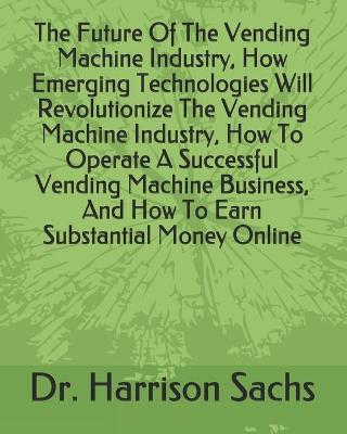 Book cover for The Future Of The Vending Machine Industry, How Emerging Technologies Will Revolutionize The Vending Machine Industry, How To Operate A Successful Vending Machine Business, And How To Earn Substantial Money Online