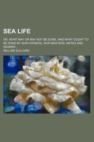 Cover of Sea Life; Or, What May or May Not Be Done, and What Ought to Be Done by Ship-Owners, Ship-Masters, Mates and Seamen