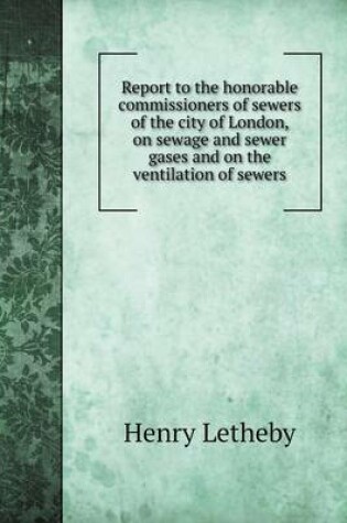 Cover of Report to the honorable commissioners of sewers of the city of London, on sewage and sewer gases and on the ventilation of sewers