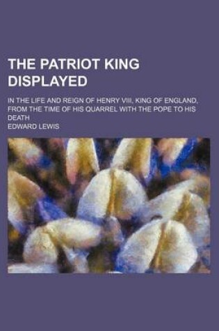 Cover of The Patriot King Displayed; In the Life and Reign of Henry VIII, King of England, from the Time of His Quarrel with the Pope to His Death