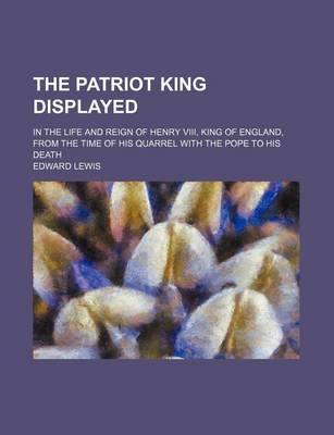 Book cover for The Patriot King Displayed; In the Life and Reign of Henry VIII, King of England, from the Time of His Quarrel with the Pope to His Death