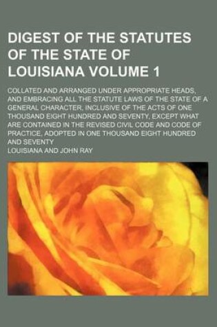 Cover of Digest of the Statutes of the State of Louisiana Volume 1; Collated and Arranged Under Appropriate Heads, and Embracing All the Statute Laws of the State of a General Character, Inclusive of the Acts of One Thousand Eight Hundred and Seventy, Except What