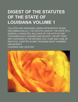 Book cover for Digest of the Statutes of the State of Louisiana Volume 1; Collated and Arranged Under Appropriate Heads, and Embracing All the Statute Laws of the State of a General Character, Inclusive of the Acts of One Thousand Eight Hundred and Seventy, Except What