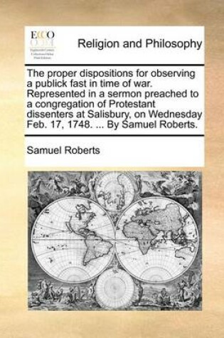 Cover of The proper dispositions for observing a publick fast in time of war. Represented in a sermon preached to a congregation of Protestant dissenters at Salisbury, on Wednesday Feb. 17, 1748. ... By Samuel Roberts.