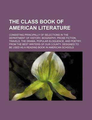 Book cover for The Class Book of American Literature; Consisting Principally of Selections in the Department of History, Biography, Prose Fiction, Travels, the Drama, Popular Eloquence, and Poetry from the Best Writers of Our County. Designed to Be Used as a Reading Book in