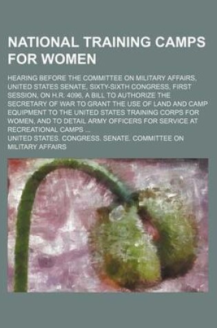 Cover of National Training Camps for Women; Hearing Before the Committee on Military Affairs, United States Senate, Sixty-Sixth Congress, First Session, on H.R. 4096, a Bill to Authorize the Secretary of War to Grant the Use of Land and Camp