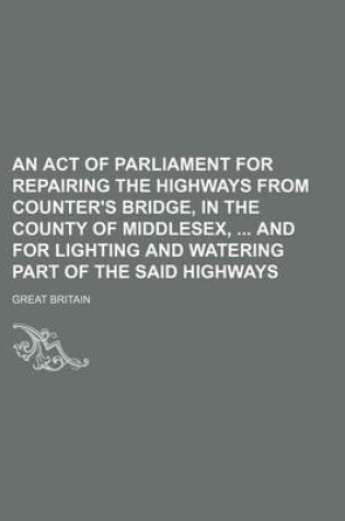 Cover of An Act of Parliament for Repairing the Highways from Counter's Bridge, in the County of Middlesex, and for Lighting and Watering Part of the Said Highways