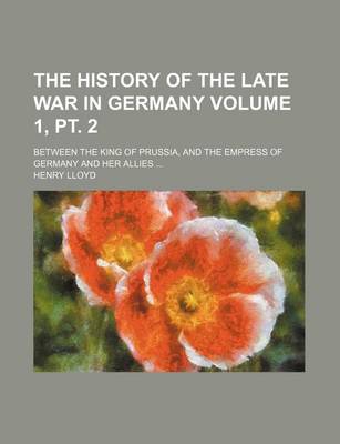 Book cover for The History of the Late War in Germany Volume 1, PT. 2; Between the King of Prussia, and the Empress of Germany and Her Allies ...