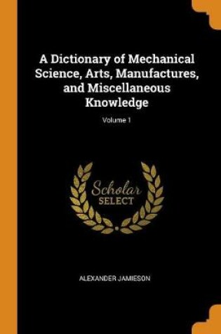 Cover of A Dictionary of Mechanical Science, Arts, Manufactures, and Miscellaneous Knowledge; Volume 1