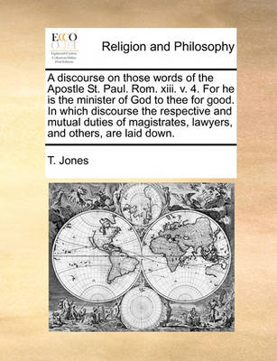 Book cover for A Discourse on Those Words of the Apostle St. Paul. ROM. XIII. V. 4. for He Is the Minister of God to Thee for Good. in Which Discourse the Respective and Mutual Duties of Magistrates, Lawyers, and Others, Are Laid Down.