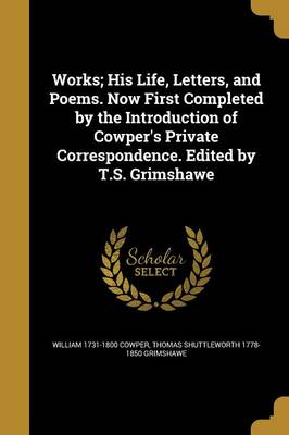 Book cover for Works; His Life, Letters, and Poems. Now First Completed by the Introduction of Cowper's Private Correspondence. Edited by T.S. Grimshawe