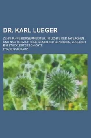 Cover of Dr. Karl Lueger; Zehn Jahre Burgermeister. Im Lichte Der Tatsachen Und Nach Dem Urteile Seiner Zeitgenossen, Zugleich Ein Stuck Zeitgeschichte