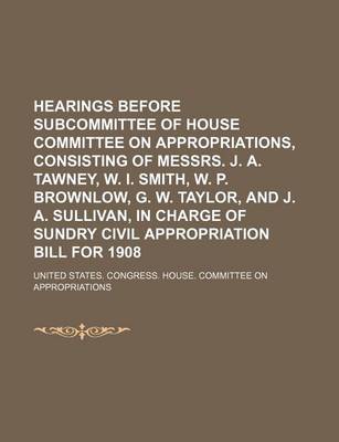 Book cover for Hearings Before Subcommittee of House Committee on Appropriations, Consisting of Messrs. J. A. Tawney, W. I. Smith, W. P. Brownlow, G. W. Taylor, and J. A. Sullivan, in Charge of Sundry Civil Appropriation Bill for 1908