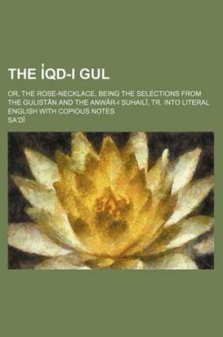 Cover of The I Qd-I Gul; Or, the Rose-Necklace, Being the Selections from the Gulist N and the Anw R-I Suhail, Tr. Into Literal English with Copious Notes