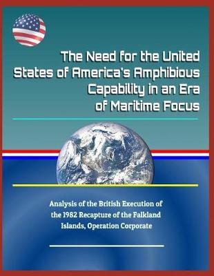 Book cover for The Need for the United States of America's Amphibious Capability in an Era of Maritime Focus - Analysis of the British Execution of the 1982 Recapture of the Falkland Islands, Operation Corporate