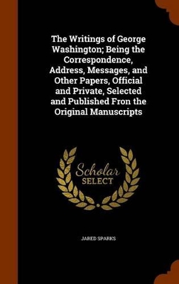 Book cover for The Writings of George Washington; Being the Correspondence, Address, Messages, and Other Papers, Official and Private, Selected and Published Fron the Original Manuscripts