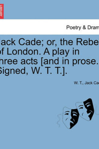 Cover of Jack Cade; Or, the Rebel of London. a Play in Three Acts [And in Prose. Signed, W. T. T.].