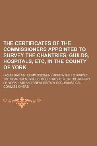 Cover of The Certificates of the Commissioners Appointed to Survey the Chantries, Guilds, Hospitals, Etc, in the County of York