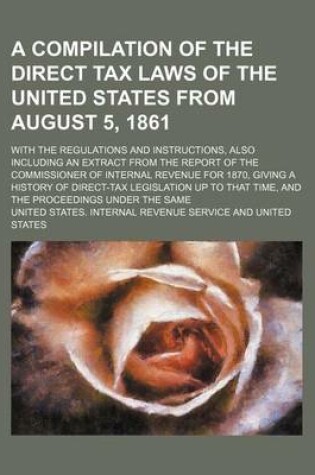 Cover of A Compilation of the Direct Tax Laws of the United States from August 5, 1861; With the Regulations and Instructions, Also Including an Extract from the Report of the Commissioner of Internal Revenue for 1870, Giving a History of Direct-Tax Legislation Up to