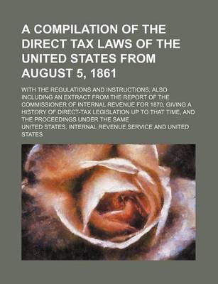Book cover for A Compilation of the Direct Tax Laws of the United States from August 5, 1861; With the Regulations and Instructions, Also Including an Extract from the Report of the Commissioner of Internal Revenue for 1870, Giving a History of Direct-Tax Legislation Up to