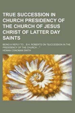 Cover of True Succession in Church Presidency of the Church of Jesus Christ of Latter Day Saints; Being a Reply to B.H. Roberts on "Succession in the Presidency of the Church "