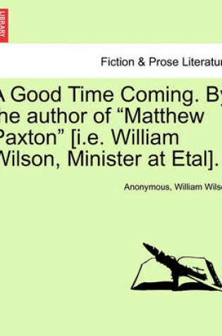 Cover of A Good Time Coming. by the Author of "Matthew Paxton" [I.E. William Wilson, Minister at Etal].